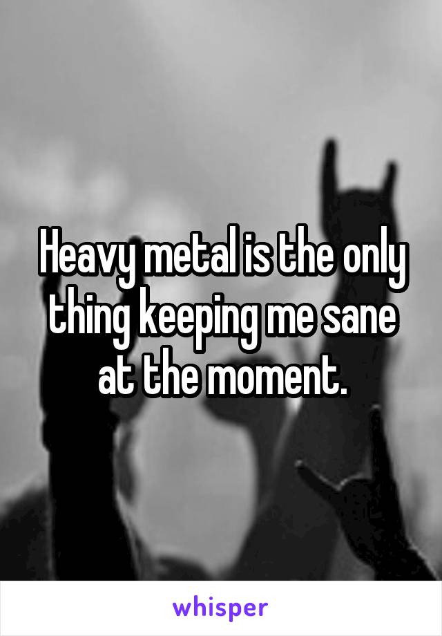 Heavy metal is the only thing keeping me sane at the moment.