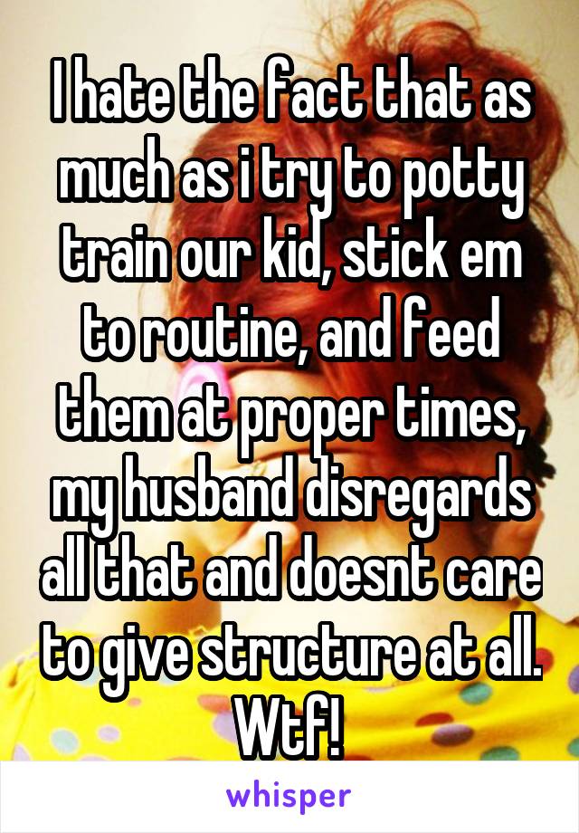 I hate the fact that as much as i try to potty train our kid, stick em to routine, and feed them at proper times, my husband disregards all that and doesnt care to give structure at all. Wtf! 