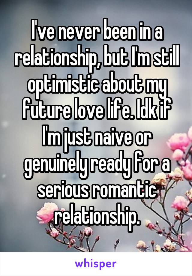 I've never been in a relationship, but I'm still optimistic about my future love life. Idk if I'm just naive or genuinely ready for a serious romantic relationship.
