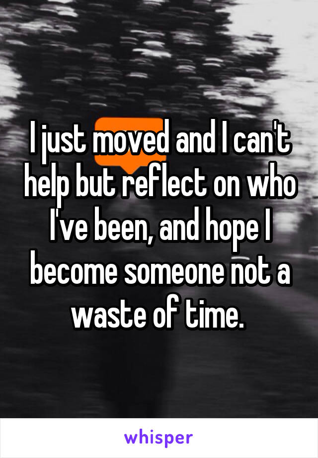 I just moved and I can't help but reflect on who I've been, and hope I become someone not a waste of time. 