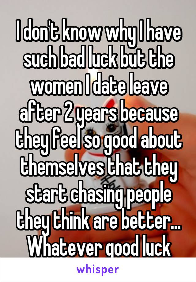 I don't know why I have such bad luck but the women I date leave after 2 years because they feel so good about themselves that they start chasing people they think are better... Whatever good luck