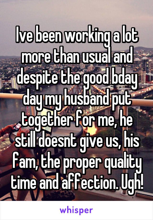 Ive been working a lot more than usual and despite the good bday day my husband put together for me, he still doesnt give us, his fam, the proper quality time and affection. Ugh!