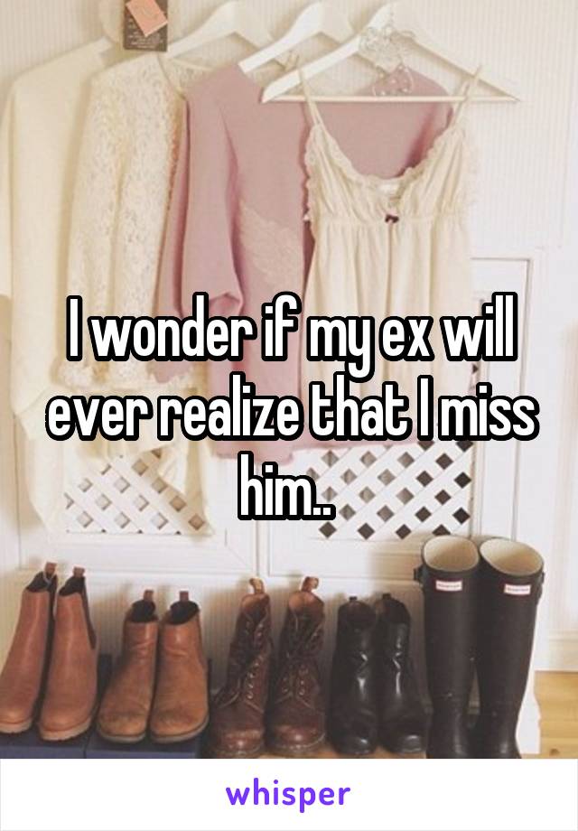 I wonder if my ex will ever realize that I miss him.. 