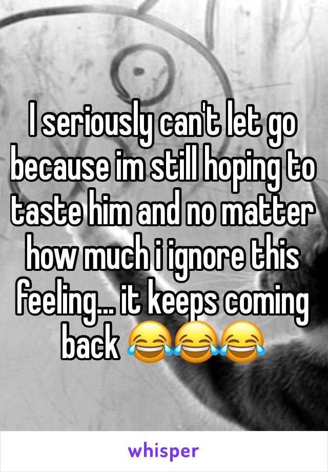 I seriously can't let go because im still hoping to taste him and no matter how much i ignore this feeling... it keeps coming back 😂😂😂