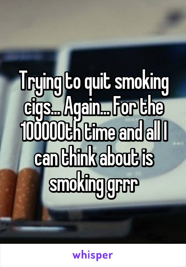 Trying to quit smoking cigs... Again... For the 100000th time and all I can think about is smoking grrr