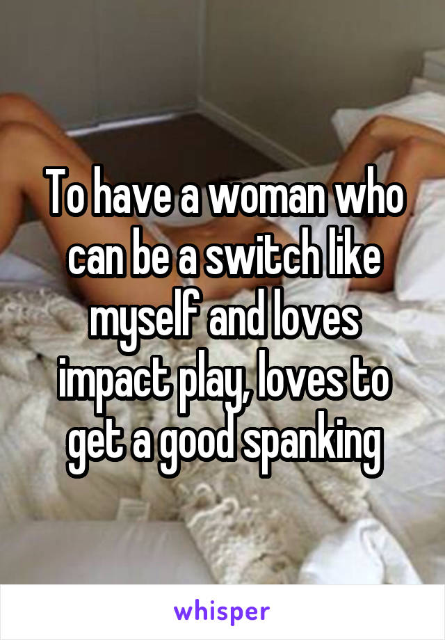 To have a woman who can be a switch like myself and loves impact play, loves to get a good spanking