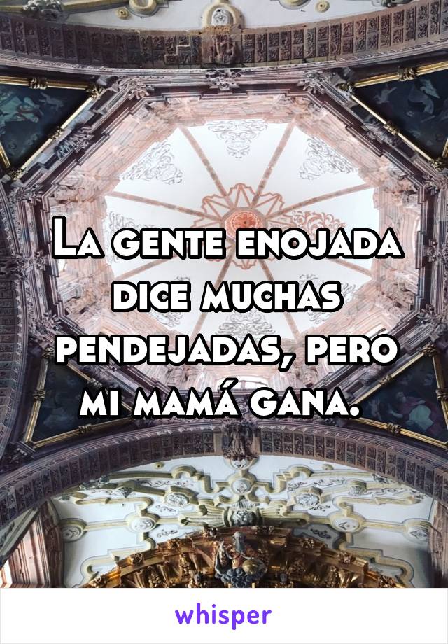 La gente enojada dice muchas pendejadas, pero mi mamá gana. 