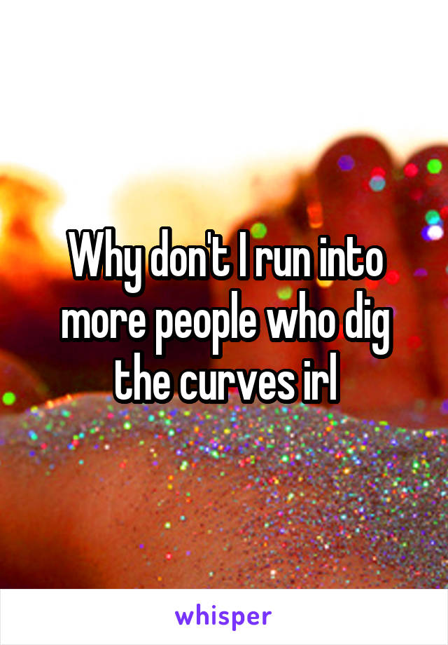 Why don't I run into more people who dig the curves irl