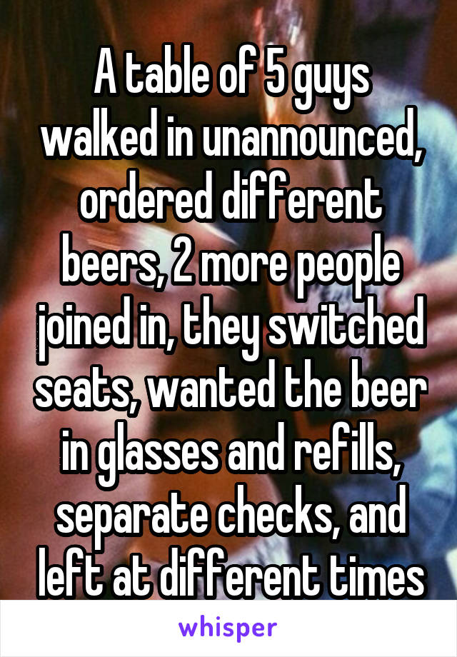 A table of 5 guys walked in unannounced, ordered different beers, 2 more people joined in, they switched seats, wanted the beer in glasses and refills, separate checks, and left at different times