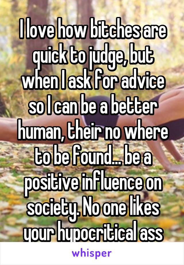 I love how bitches are quick to judge, but when I ask for advice so I can be a better human, their no where to be found... be a positive influence on society. No one likes your hypocritical ass