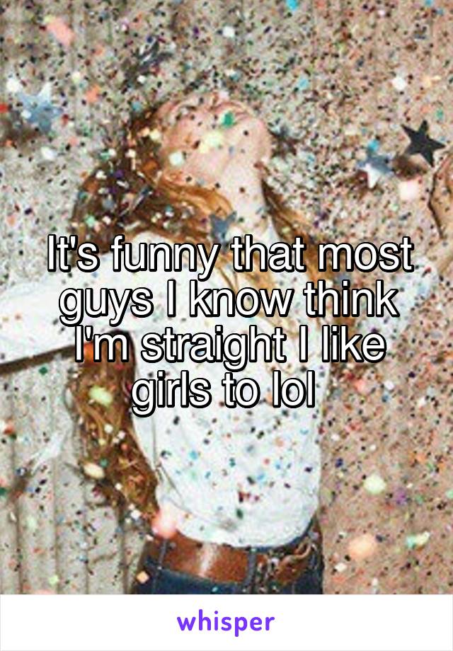 It's funny that most guys I know think I'm straight I like girls to lol 