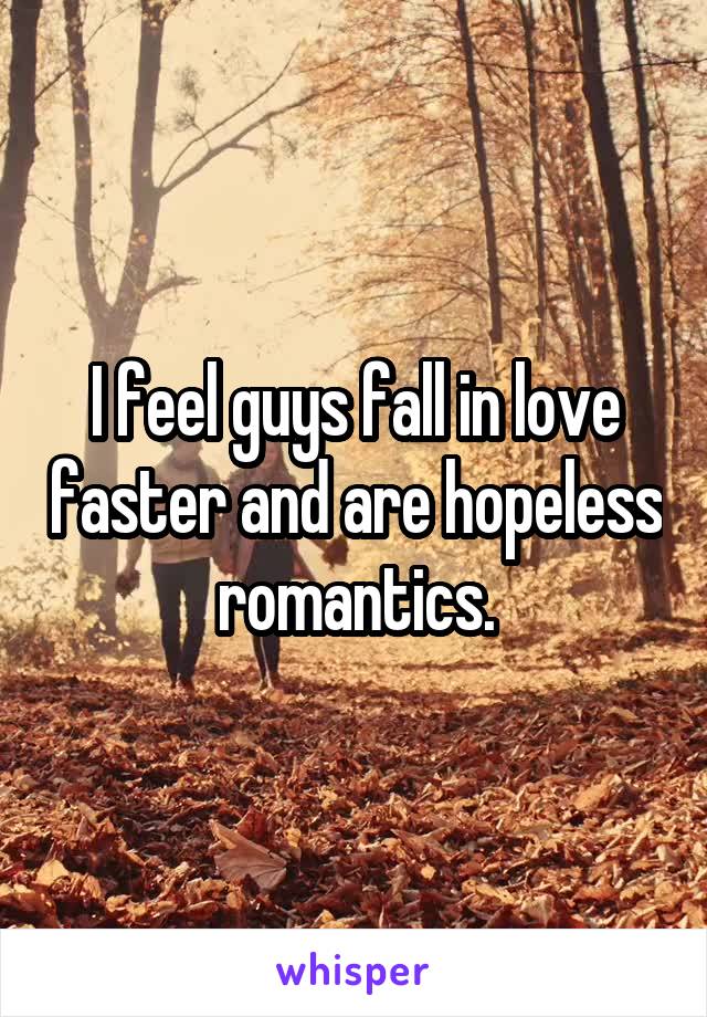 I feel guys fall in love faster and are hopeless romantics.