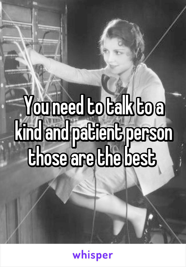 You need to talk to a kind and patient person those are the best 