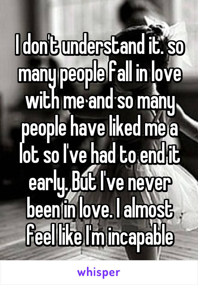 I don't understand it. so many people fall in love with me and so many people have liked me a lot so I've had to end it early. But I've never been in love. I almost feel like I'm incapable