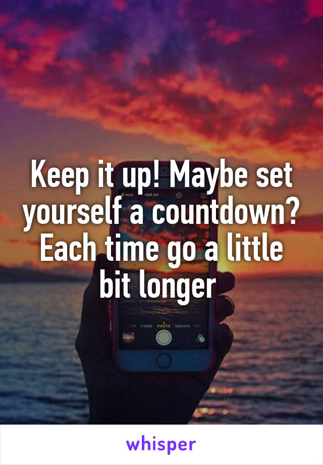 Keep it up! Maybe set yourself a countdown? Each time go a little bit longer 