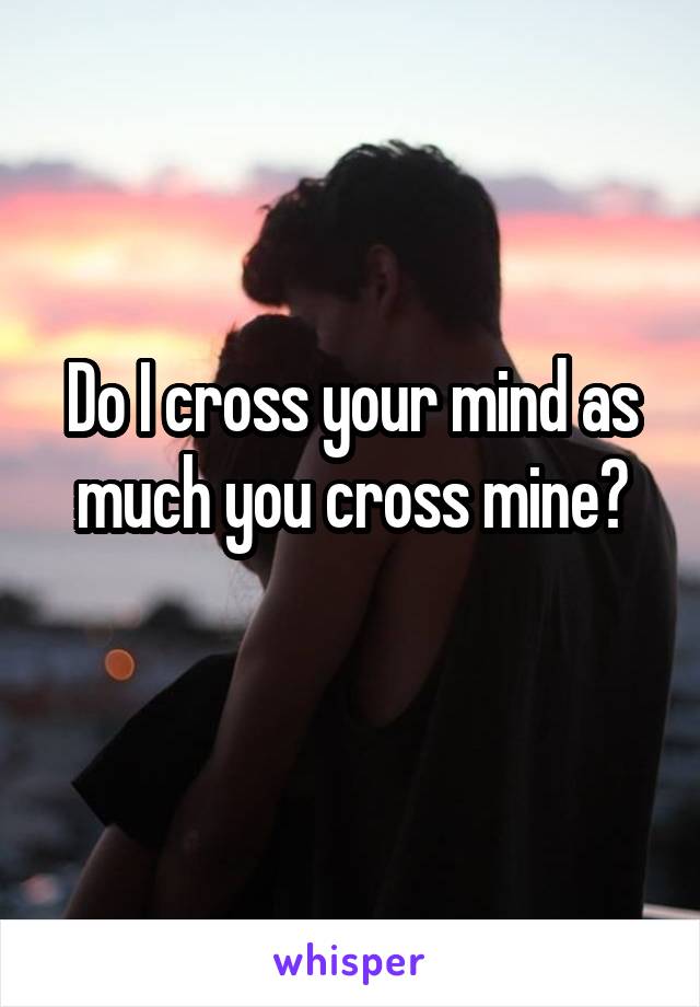 Do I cross your mind as much you cross mine?
