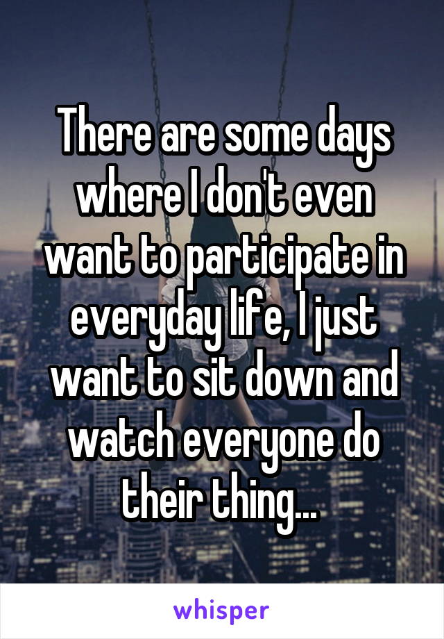 There are some days where I don't even want to participate in everyday life, I just want to sit down and watch everyone do their thing... 