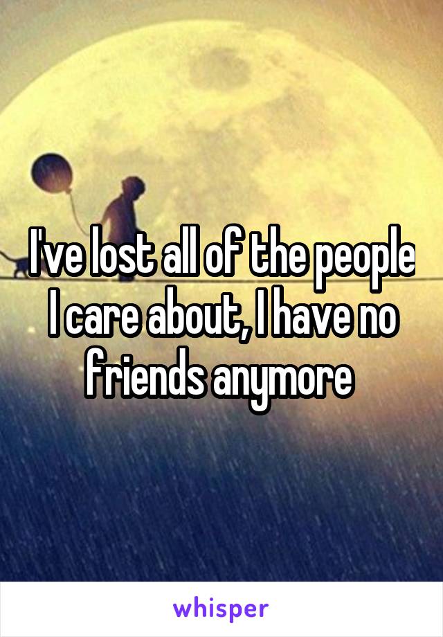 I've lost all of the people I care about, I have no friends anymore 