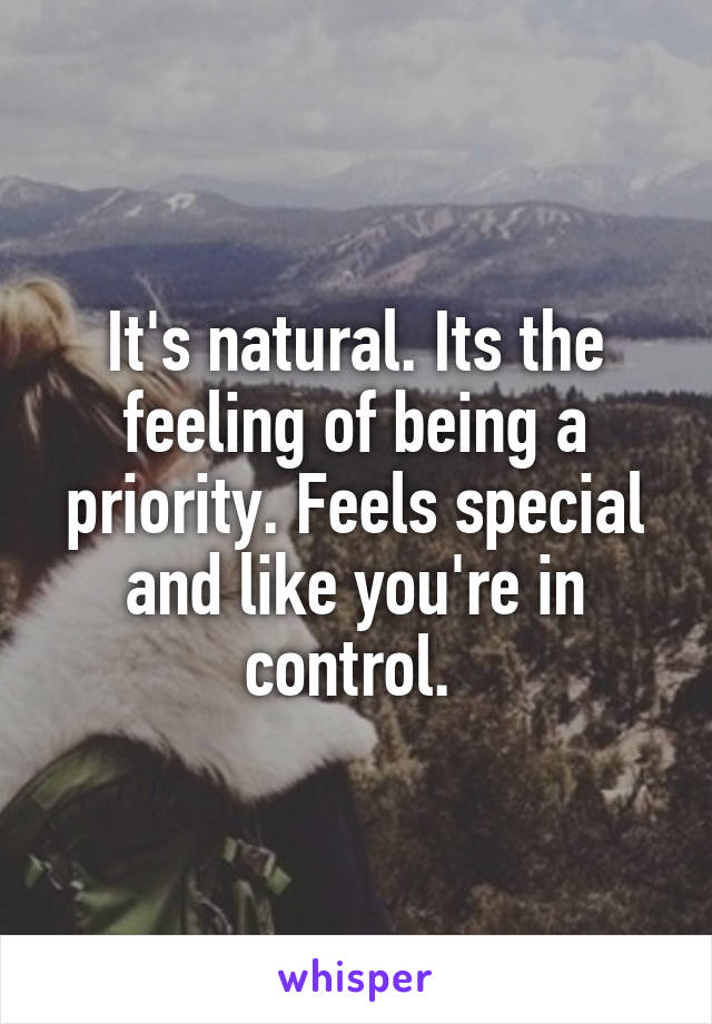 It's natural. Its the feeling of being a priority. Feels special and like you're in control. 