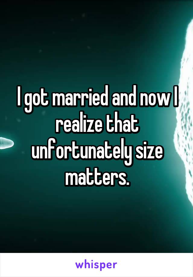 I got married and now I realize that unfortunately size matters.