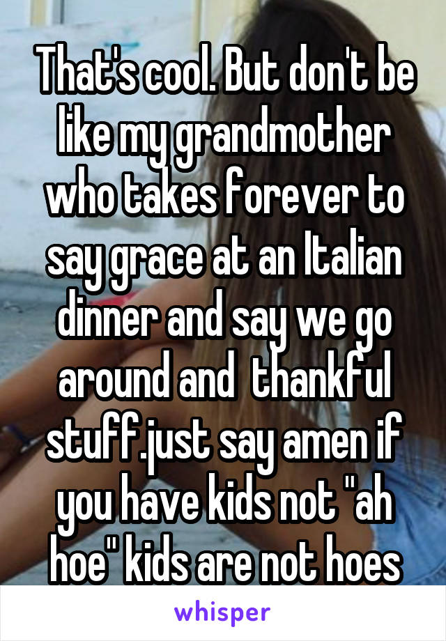 That's cool. But don't be like my grandmother who takes forever to say grace at an Italian dinner and say we go around and  thankful stuff.just say amen if you have kids not "ah hoe" kids are not hoes