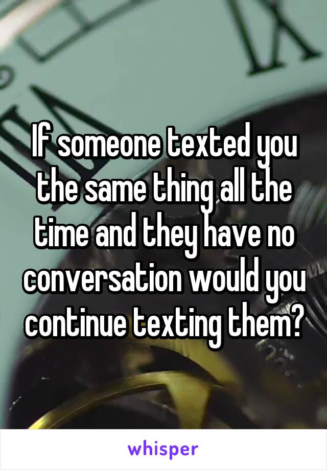 If someone texted you the same thing all the time and they have no conversation would you continue texting them?