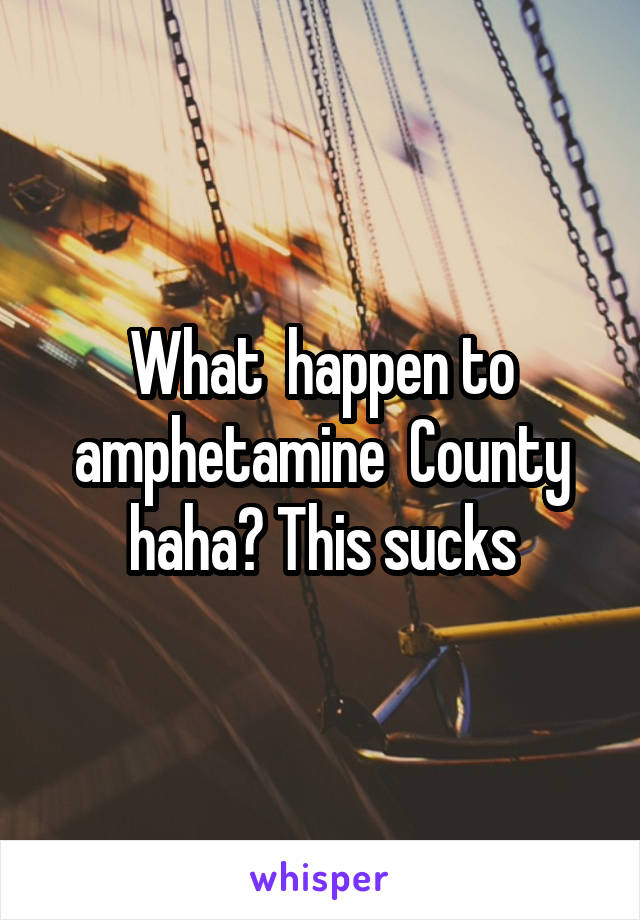 What  happen to amphetamine  County haha? This sucks