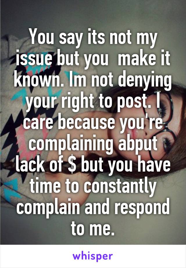 You say its not my issue but you  make it known. Im not denying your right to post. I care because you're complaining abput lack of $ but you have time to constantly complain and respond to me.