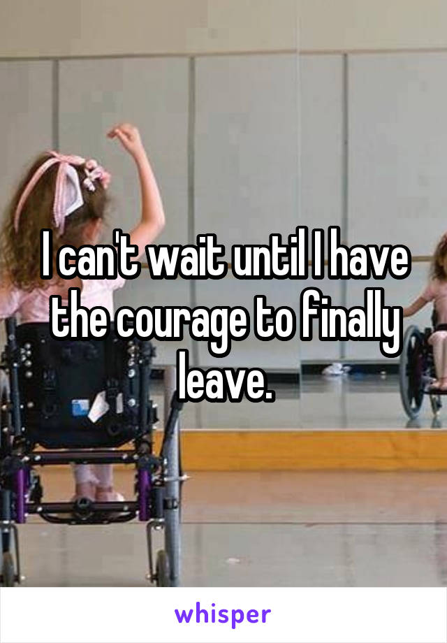 I can't wait until I have the courage to finally leave.