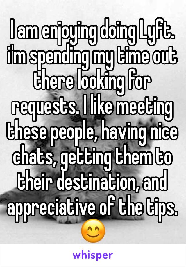 I am enjoying doing Lyft. i'm spending my time out there looking for requests. I like meeting these people, having nice chats, getting them to their destination, and appreciative of the tips. 😊