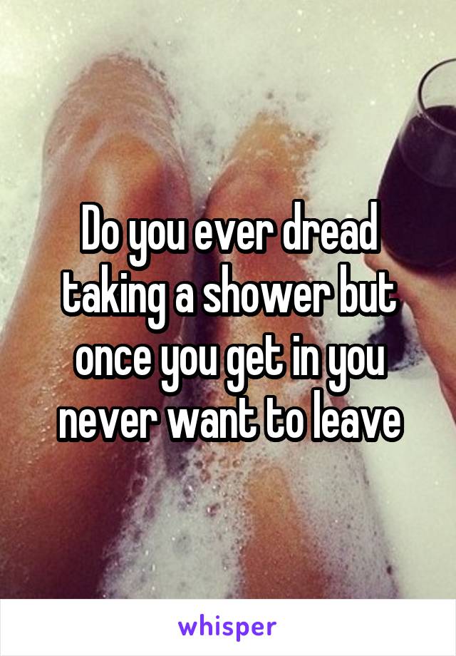 Do you ever dread taking a shower but once you get in you never want to leave