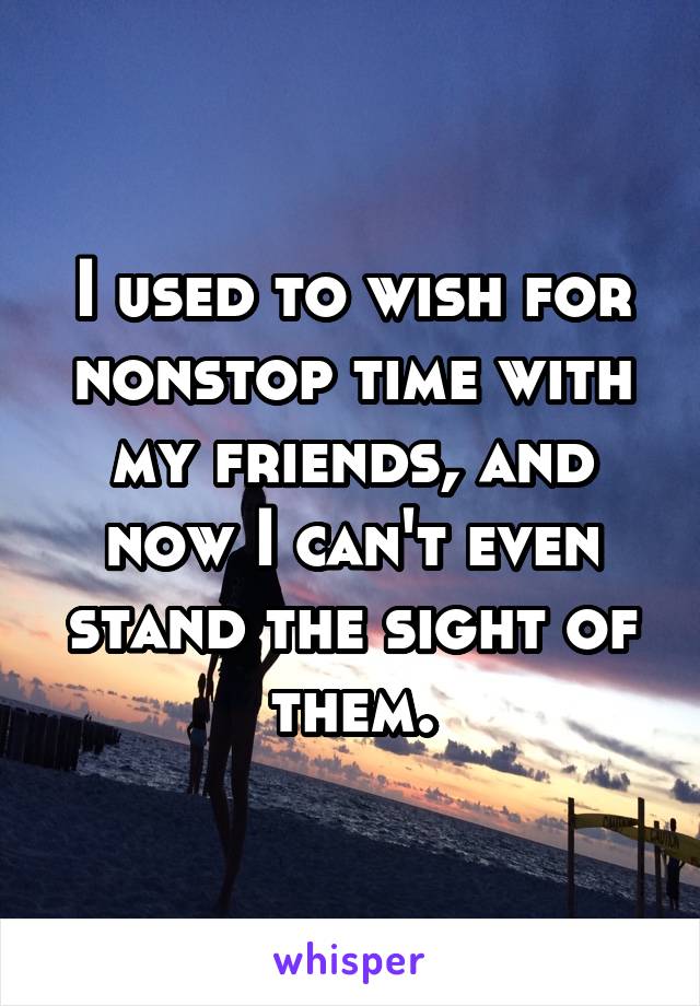 I used to wish for nonstop time with my friends, and now I can't even stand the sight of them.