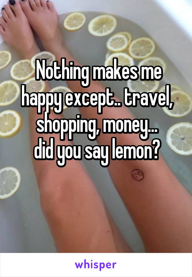  Nothing makes me happy except.. travel, shopping, money...
did you say lemon?

