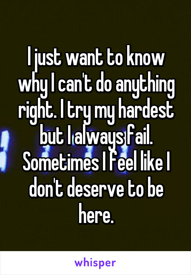 I just want to know why I can't do anything right. I try my hardest but I always fail. Sometimes I feel like I don't deserve to be here.