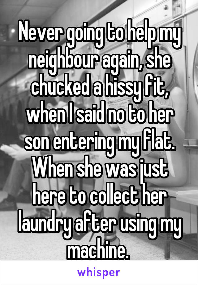 Never going to help my neighbour again, she chucked a hissy fit, when I said no to her son entering my flat. When she was just here to collect her laundry after using my machine. 