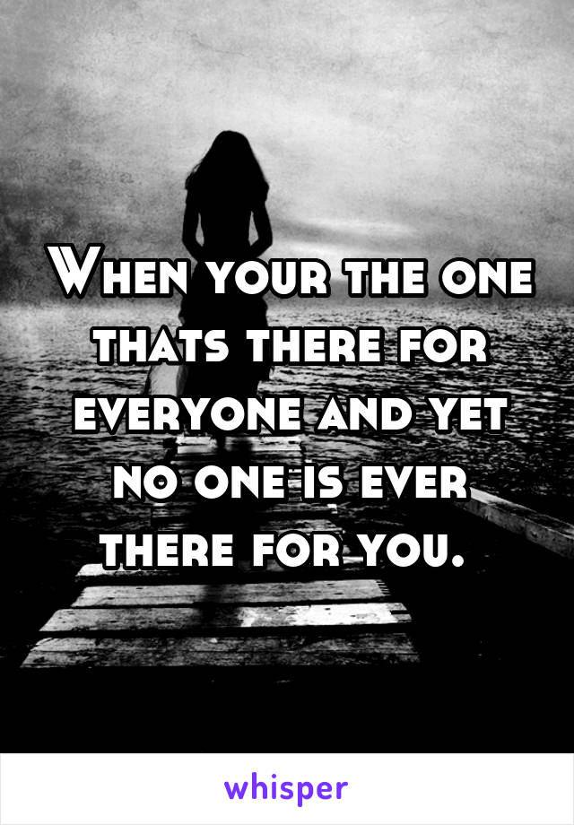 When your the one thats there for everyone and yet no one is ever there for you. 