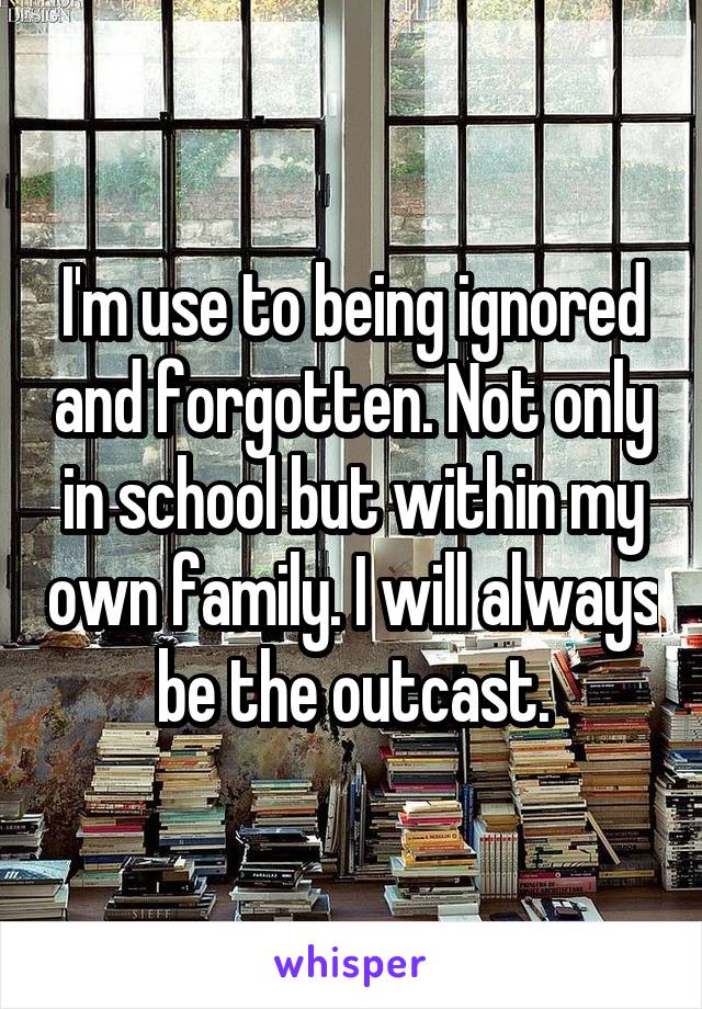 I'm use to being ignored and forgotten. Not only in school but within my own family. I will always be the outcast.