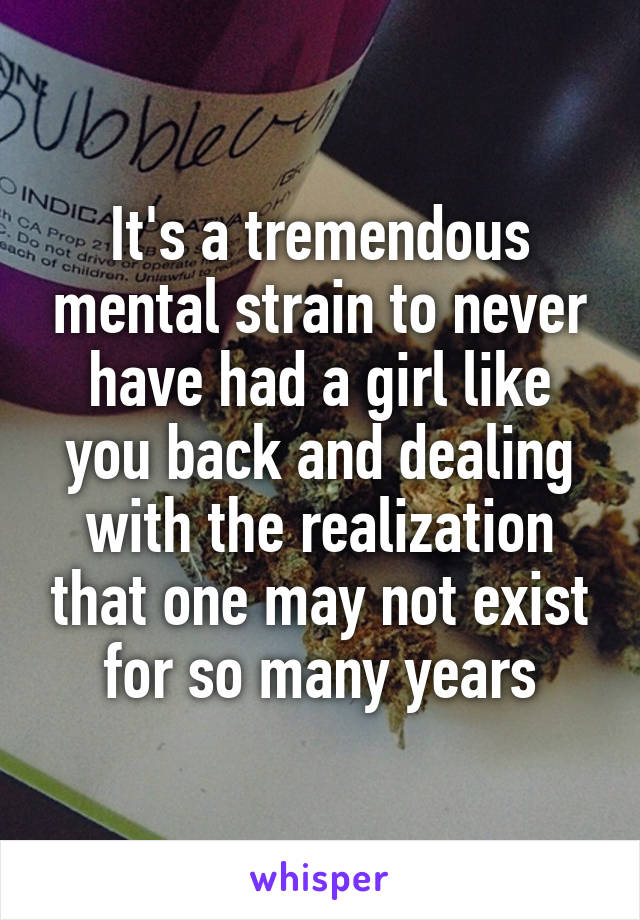 It's a tremendous mental strain to never have had a girl like you back and dealing with the realization that one may not exist for so many years