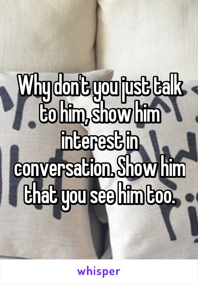 Why don't you just talk to him, show him interest in conversation. Show him that you see him too.