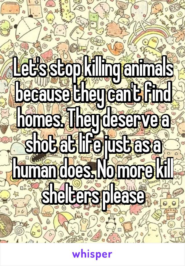 Let's stop killing animals because they can't find homes. They deserve a shot at life just as a human does. No more kill shelters please