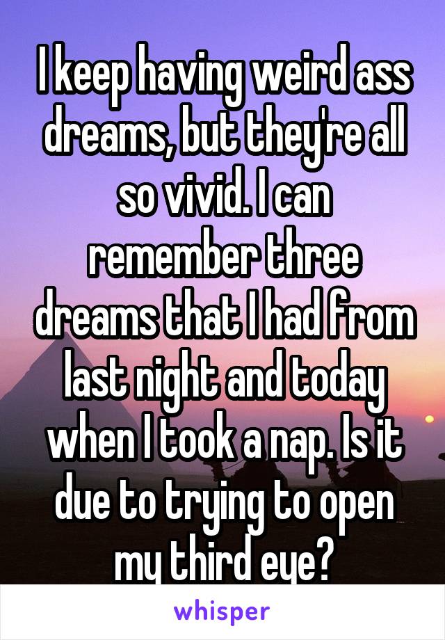 I keep having weird ass dreams, but they're all so vivid. I can remember three dreams that I had from last night and today when I took a nap. Is it due to trying to open my third eye?