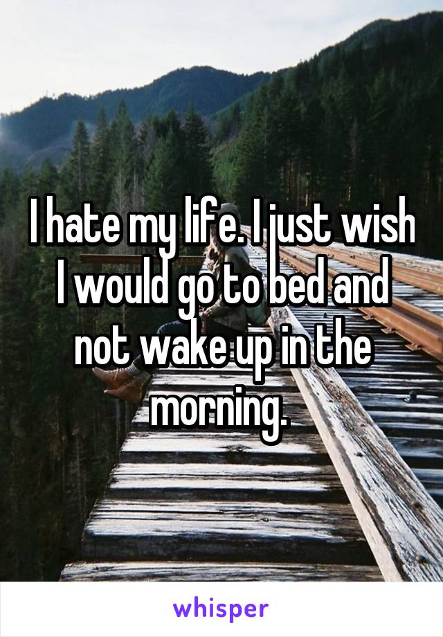 I hate my life. I just wish I would go to bed and not wake up in the morning. 