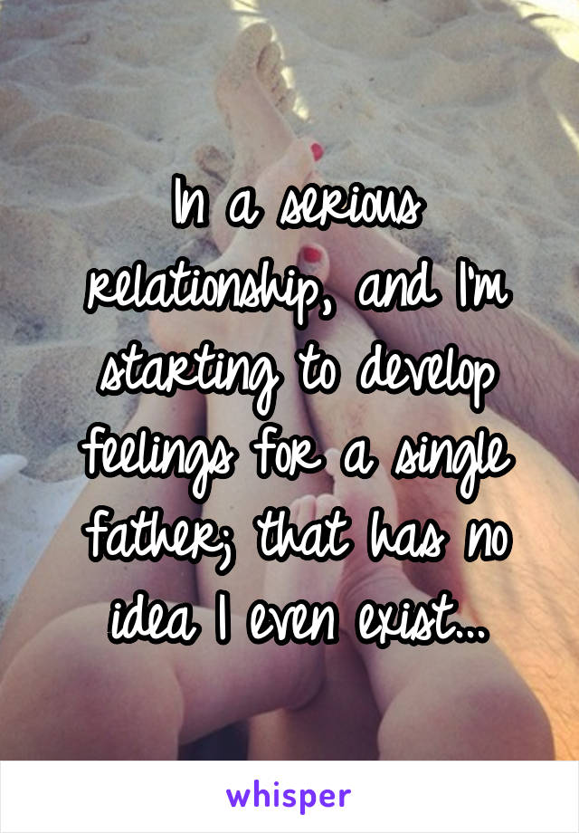 In a serious relationship, and I'm starting to develop feelings for a single father; that has no idea I even exist...