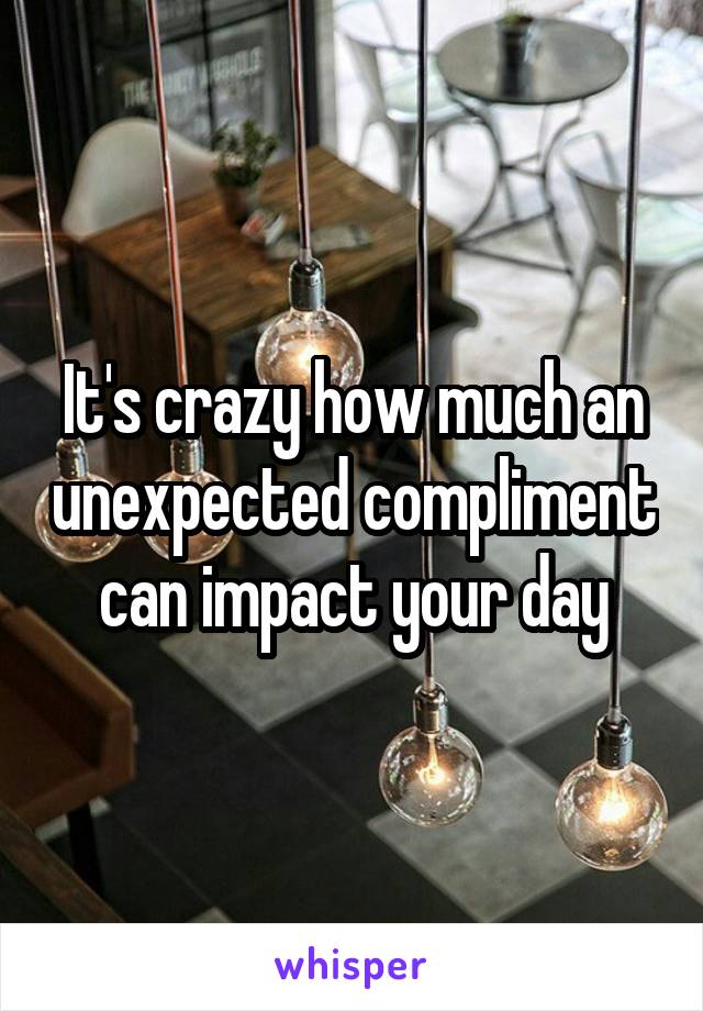 It's crazy how much an unexpected compliment can impact your day