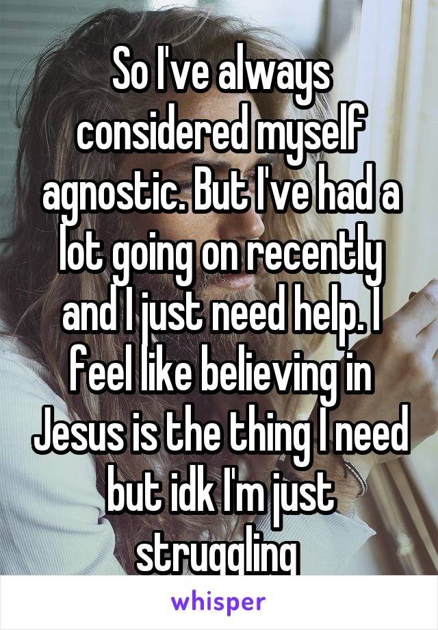 So I've always considered myself agnostic. But I've had a lot going on recently and I just need help. I feel like believing in Jesus is the thing I need but idk I'm just struggling 