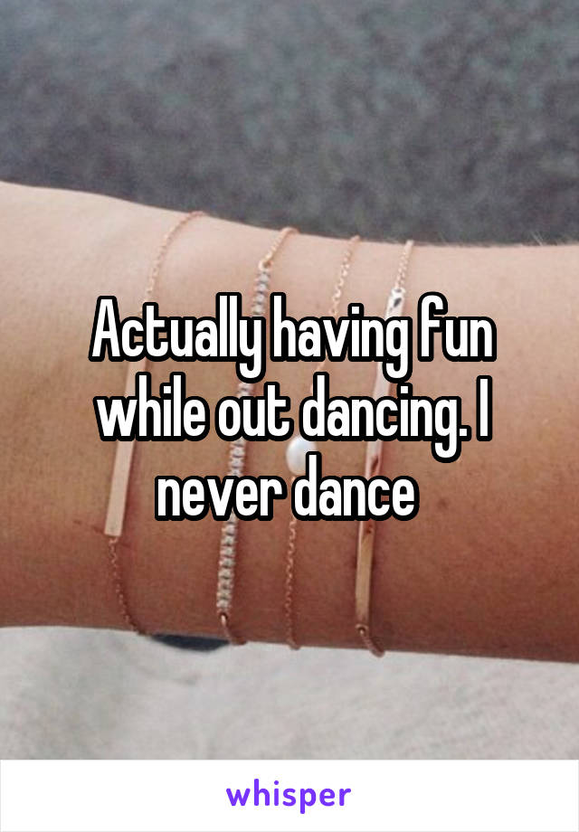 Actually having fun while out dancing. I never dance 