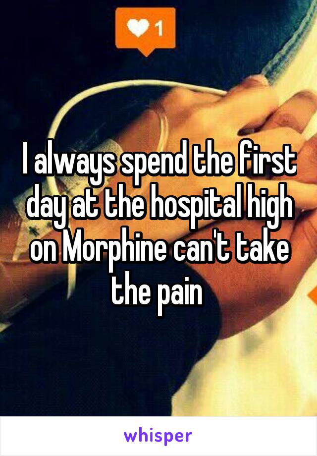 I always spend the first day at the hospital high on Morphine can't take the pain 