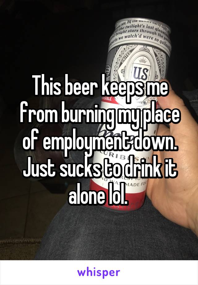 This beer keeps me from burning my place of employment down. Just sucks to drink it alone lol. 