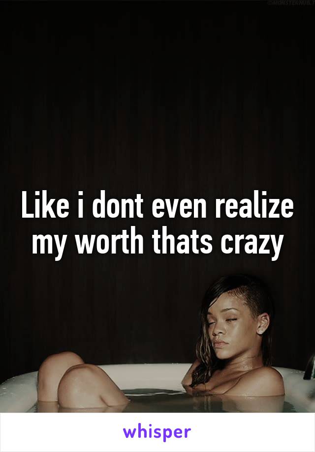 Like i dont even realize my worth thats crazy