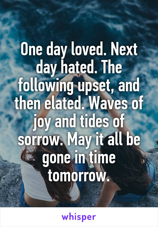 One day loved. Next day hated. The following upset, and then elated. Waves of joy and tides of sorrow. May it all be gone in time tomorrow.